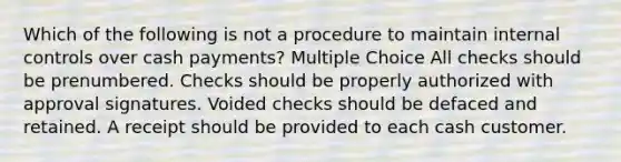 Which of the following is not a procedure to maintain internal controls over cash payments? Multiple Choice All checks should be prenumbered. Checks should be properly authorized with approval signatures. Voided checks should be defaced and retained. A receipt should be provided to each cash customer.