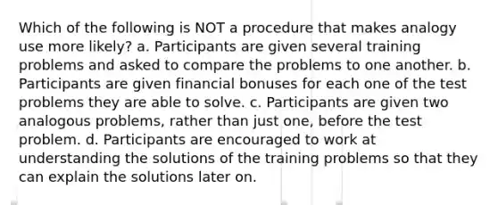 Which of the following is NOT a procedure that makes analogy use more likely? a. Participants are given several training problems and asked to compare the problems to one another. b. Participants are given financial bonuses for each one of the test problems they are able to solve. c. Participants are given two analogous problems, rather than just one, before the test problem. d. Participants are encouraged to work at understanding the solutions of the training problems so that they can explain the solutions later on.