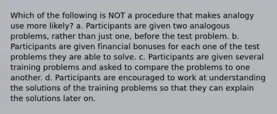 Which of the following is NOT a procedure that makes analogy use more likely? a. Participants are given two analogous problems, rather than just one, before the test problem. b. Participants are given financial bonuses for each one of the test problems they are able to solve. c. Participants are given several training problems and asked to compare the problems to one another. d. Participants are encouraged to work at understanding the solutions of the training problems so that they can explain the solutions later on.