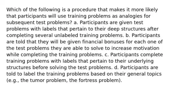 Which of the following is a procedure that makes it more likely that participants will use training problems as analogies for subsequent test problems? a. Participants are given test problems with labels that pertain to their deep structures after completing several unlabeled training problems. b. Participants are told that they will be given financial bonuses for each one of the test problems they are able to solve to increase motivation while completing the training problems. c. Participants complete training problems with labels that pertain to their underlying structures before solving the test problems. d. Participants are told to label the training problems based on their general topics (e.g., the tumor problem, the fortress problem).