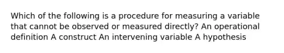 Which of the following is a procedure for measuring a variable that cannot be observed or measured directly? An operational definition A construct An intervening variable A hypothesis