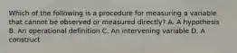 Which of the following is a procedure for measuring a variable that cannot be observed or measured directly? A. A hypothesis B. An operational definition C. An intervening variable D. A construct