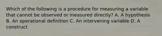 Which of the following is a procedure for measuring a variable that cannot be observed or measured directly? A. A hypothesis B. An operational definition C. An intervening variable D. A construct