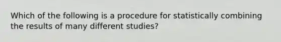 Which of the following is a procedure for statistically combining the results of many different studies?