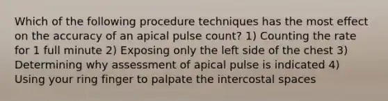 Which of the following procedure techniques has the most effect on the accuracy of an apical pulse count? 1) Counting the rate for 1 full minute 2) Exposing only the left side of the chest 3) Determining why assessment of apical pulse is indicated 4) Using your ring finger to palpate the intercostal spaces