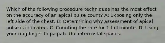 Which of the following procedure techniques has the most effect on the accuracy of an apical pulse count? A: Exposing only the left side of the chest. B: Determining why assessment of apical pulse is indicated. C: Counting the rate for 1 full minute. D: Using your ring finger to palpate the intercostal spaces.