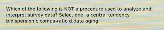 Which of the following is NOT a procedure used to analyze and interpret survey data? Select one: a.central tendency b.dispersion c.compa-ratio d.data aging