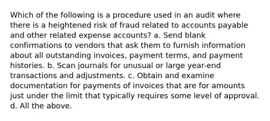 Which of the following is a procedure used in an audit where there is a heightened risk of fraud related to accounts payable and other related expense accounts? a. Send blank confirmations to vendors that ask them to furnish information about all outstanding invoices, payment terms, and payment histories. b. Scan journals for unusual or large year-end transactions and adjustments. c. Obtain and examine documentation for payments of invoices that are for amounts just under the limit that typically requires some level of approval. d. All the above.