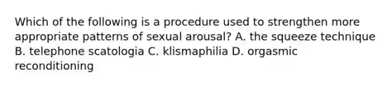 Which of the following is a procedure used to strengthen more appropriate patterns of sexual arousal? A. the squeeze technique B. telephone scatologia C. klismaphilia D. orgasmic reconditioning