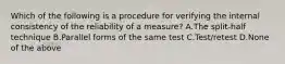 Which of the following is a procedure for verifying the internal consistency of the reliability of a measure? A.The split-half technique B.Parallel forms of the same test C.Test/retest D.None of the above