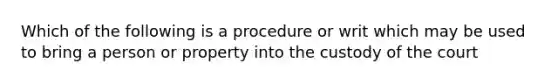 Which of the following is a procedure or writ which may be used to bring a person or property into the custody of the court