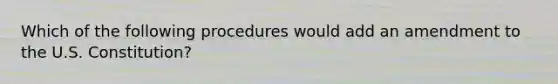 Which of the following procedures would add an amendment to the U.S. Constitution?