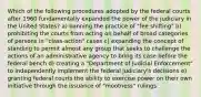 Which of the following procedures adopted by the federal courts after 1960 fundamentally expanded the power of the judiciary in the United States? a) banning the practice of "fee shifting" b) prohibiting the courts from acting on behalf of broad categories of persons in "class-action" cases c) expanding the concept of standing to permit almost any group that seeks to challenge the actions of an administrative agency to bring its case before the federal bench d) creating a "Department of Judicial Enforcement" to independently implement the federal judiciary's decisions e) granting federal courts the ability to exercise power on their own initiative through the issuance of "mootness" rulings