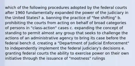 which of the following procedures adopted by the federal courts after 1960 fundamentally expanded the power of the judiciary in the United States? a. banning the practice of "fee shifting" b. prohibiting the courts from acting on behalf of broad categories of persons in "class-action" cases c. expanding the concept of standing to permit almost any group that seeks to challenge the actions of an administrative agency to bring its case before the federal bench d. creating a "Department of Judicial Enforcement" to independently implement the federal judiciary's decisions e. granting federal courts the ability to exercise power on their own initiative through the issuance of "mootness" rulings