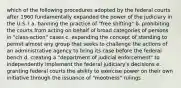 which of the following procedures adopted by the federal courts after 1960 fundamentally expanded the power of the judiciary in the U.S.? a. banning the practice of "free shifting" b. prohibiting the courts from acting on behalf of broad categories of persons in "class-action" cases c. expanding the concept of standing to permit almost any group that seeks to challenge the actions of an administrative agency to bring its case before the federal bench d. creating a "department of judicial enforcement" to independently implement the federal judiciary's decisions e. granting federal courts the ability to exercise power on their own initiative through the issuance of "mootness" rulings