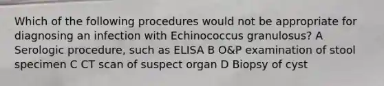 Which of the following procedures would not be appropriate for diagnosing an infection with Echinococcus granulosus? A Serologic procedure, such as ELISA B O&P examination of stool specimen C CT scan of suspect organ D Biopsy of cyst