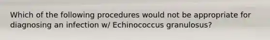 Which of the following procedures would not be appropriate for diagnosing an infection w/ Echinococcus granulosus?