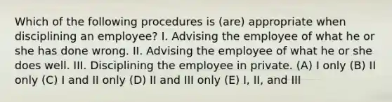 Which of the following procedures is (are) appropriate when disciplining an employee? I. Advising the employee of what he or she has done wrong. II. Advising the employee of what he or she does well. III. Disciplining the employee in private. (A) I only (B) II only (C) I and II only (D) II and III only (E) I, II, and III