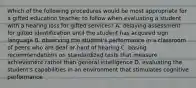 Which of the following procedures would be most appropriate for a gifted education teacher to follow when evaluating a student with a hearing loss for gifted services? A. delaying assessment for gifted identification until the student has acquired sign language B. observing the student's performance in a classroom of peers who are deaf or hard of hearing C. basing recommendations on standardized tests that measure achievement rather than general intelligence D. evaluating the student's capabilities in an environment that stimulates cognitive performance