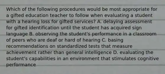 Which of the following procedures would be most appropriate for a gifted education teacher to follow when evaluating a student with a hearing loss for gifted services? A. delaying assessment for gifted identification until the student has acquired sign language B. observing the student's performance in a classroom of peers who are deaf or hard of hearing C. basing recommendations on standardized tests that measure achievement rather than general intelligence D. evaluating the student's capabilities in an environment that stimulates cognitive performance