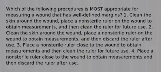 Which of the following procedures is MOST appropriate for measuring a wound that has well-defined margins? 1. Clean the skin around the wound, place a nonsterile ruler on the wound to obtain measurements, and then clean the ruler for future use. 2. Clean the skin around the wound, place a nonsterile ruler on the wound to obtain measurements, and then discard the ruler after use. 3. Place a nonsterile ruler close to the wound to obtain measurements and then clean the ruler for future use. 4. Place a nonsterile ruler close to the wound to obtain measurements and then discard the ruler after use.