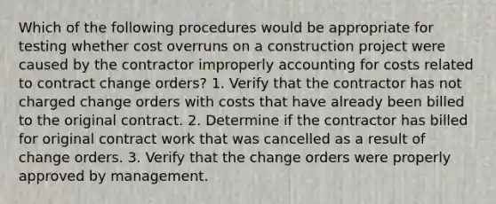 Which of the following procedures would be appropriate for testing whether cost overruns on a construction project were caused by the contractor improperly accounting for costs related to contract change orders? 1. Verify that the contractor has not charged change orders with costs that have already been billed to the original contract. 2. Determine if the contractor has billed for original contract work that was cancelled as a result of change orders. 3. Verify that the change orders were properly approved by management.