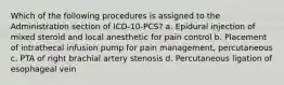 Which of the following procedures is assigned to the Administration section of ICD-10-PCS? a. Epidural injection of mixed steroid and local anesthetic for pain control b. Placement of intrathecal infusion pump for pain management, percutaneous c. PTA of right brachial artery stenosis d. Percutaneous ligation of esophageal vein