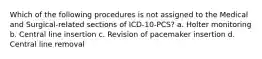 Which of the following procedures is not assigned to the Medical and Surgical-related sections of ICD-10-PCS? a. Holter monitoring b. Central line insertion c. Revision of pacemaker insertion d. Central line removal