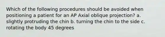 Which of the following procedures should be avoided when positioning a patient for an AP Axial oblique projection? a. slightly protruding the chin b. turning the chin to the side c. rotating the body 45 degrees