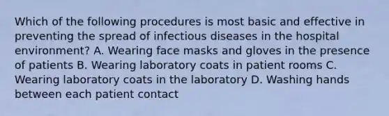 Which of the following procedures is most basic and effective in preventing the spread of infectious diseases in the hospital environment? A. Wearing face masks and gloves in the presence of patients B. Wearing laboratory coats in patient rooms C. Wearing laboratory coats in the laboratory D. Washing hands between each patient contact