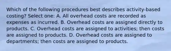 Which of the following procedures best describes activity-based costing? Select one: A. All overhead costs are recorded as expenses as incurred. B. Overhead costs are assigned directly to products. C. Overhead costs are assigned to activities; then costs are assigned to products. D. Overhead costs are assigned to departments; then costs are assigned to products.