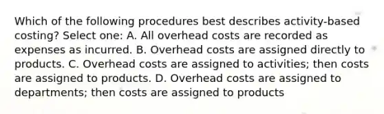 Which of the following procedures best describes activity-based costing? Select one: A. All overhead costs are recorded as expenses as incurred. B. Overhead costs are assigned directly to products. C. Overhead costs are assigned to activities; then costs are assigned to products. D. Overhead costs are assigned to departments; then costs are assigned to products