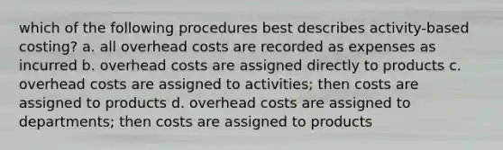 which of the following procedures best describes activity-based costing? a. all overhead costs are recorded as expenses as incurred b. overhead costs are assigned directly to products c. overhead costs are assigned to activities; then costs are assigned to products d. overhead costs are assigned to departments; then costs are assigned to products