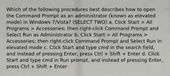 Which of the following procedures best describes how to open the Command Prompt as an administrator (known as elevated mode) in Windows 7/Vista? (SELECT TWO) a. Click Start > All Programs > Accessories; then right-click Command Prompt and Select Run as Administrator b. Click Start > All Programs > Accessories; then right-click Command Prompt and Select Run in elevated mode c. Click Start and type cmd in the search field, and instead of pressing Enter, press Ctrl + Shift + Enter d. Click Start and type cmd in Run prompt, and instead of pressing Enter, press Ctrl + Shift + Enter