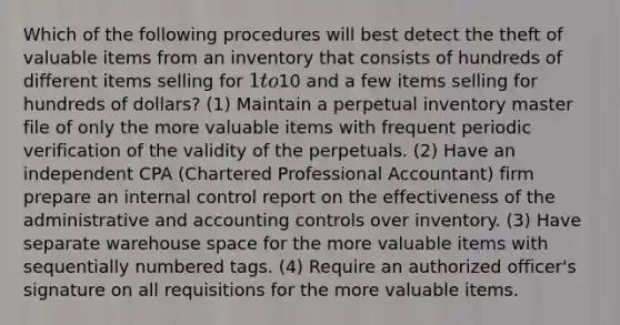 Which of the following procedures will best detect the theft of valuable items from an inventory that consists of hundreds of different items selling for 1 to10 and a few items selling for hundreds of dollars? (1) Maintain a perpetual inventory master file of only the more valuable items with frequent periodic verification of the validity of the perpetuals. (2) Have an independent CPA (Chartered Professional Accountant) firm prepare an <a href='https://www.questionai.com/knowledge/kjj42owoAP-internal-control' class='anchor-knowledge'>internal control</a> report on the effectiveness of the administrative and accounting controls over inventory. (3) Have separate warehouse space for the more valuable items with sequentially numbered tags. (4) Require an authorized officer's signature on all requisitions for the more valuable items.