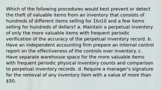 Which of the following procedures would best prevent or detect the theft of valuable items from an inventory that consists of hundreds of different items selling for 1 to10 and a few items selling for hundreds of dollars? a. Maintain a perpetual inventory of only the more valuable items with frequent periodic verification of the accuracy of the perpetual inventory record. b. Have an independent accounting firm prepare an internal control report on the effectiveness of the controls over inventory. c. Have separate warehouse space for the more valuable items with frequent periodic physical inventory counts and comparison to perpetual inventory records. d. Require a manager's signature for the removal of any inventory item with a value of more than 50.