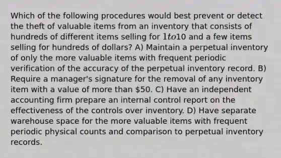 Which of the following procedures would best prevent or detect the theft of valuable items from an inventory that consists of hundreds of different items selling for 1 to10 and a few items selling for hundreds of dollars? A) Maintain a perpetual inventory of only the more valuable items with frequent periodic verification of the accuracy of the perpetual inventory record. B) Require a manager's signature for the removal of any inventory item with a value of more than 50. C) Have an independent accounting firm prepare an internal control report on the effectiveness of the controls over inventory. D) Have separate warehouse space for the more valuable items with frequent periodic physical counts and comparison to perpetual inventory records.