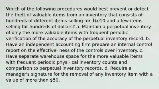 Which of the following procedures would best prevent or detect the theft of valuable items from an inventory that consists of hundreds of different items selling for 1 to10 and a few items selling for hundreds of dollars? a. Maintain a perpetual inventory of only the more valuable items with frequent periodic verification of the accuracy of the perpetual inventory record. b. Have an independent accounting firm prepare an internal control report on the effective- ness of the controls over inventory. c. Have separate warehouse space for the more valuable items with frequent periodic physi- cal inventory counts and comparison to perpetual inventory records. d. Require a manager's signature for the removal of any inventory item with a value of more than 50.