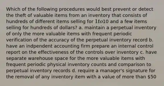 Which of the following procedures would best prevent or detect the theft of valuable items from an inventory that consists of hundreds of different items selling for 1 to10 and a few items selling for hundreds of dollars? a. maintain a perpetual inventory of only the more valuable items with frequent periodic verification of the accuracy of the perpetual inventory record b. have an indpendent accounting firm prepare an internal control report on the effectiveness of the controls over inventory c. have separate warehouse space for the more valuable items with frequent periodic physical inventory counts and comparison to perpetual inventory records d. require a manager's signature for the removal of any inventory item with a value of more than 50