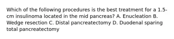 Which of the following procedures is the best treatment for a 1.5-cm insulinoma located in the mid pancreas? A. Enucleation B. Wedge resection C. Distal pancreatectomy D. Duodenal sparing total pancreatectomy