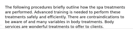 The following procedures briefly outline how the spa treatments are performed. Advanced training is needed to perform these treatments safely and efficiently. There are contraindications to be aware of and many variables in body treatments. Body services are wonderful treatments to offer to clients.