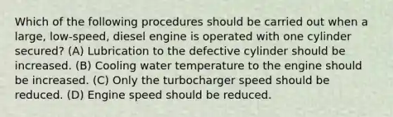 Which of the following procedures should be carried out when a large, low-speed, diesel engine is operated with one cylinder secured? (A) Lubrication to the defective cylinder should be increased. (B) Cooling water temperature to the engine should be increased. (C) Only the turbocharger speed should be reduced. (D) Engine speed should be reduced.