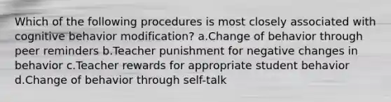 Which of the following procedures is most closely associated with cognitive behavior modification? a.Change of behavior through peer reminders b.Teacher punishment for negative changes in behavior c.Teacher rewards for appropriate student behavior d.Change of behavior through self-talk