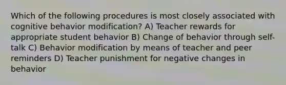 Which of the following procedures is most closely associated with cognitive behavior modification? A) Teacher rewards for appropriate student behavior B) Change of behavior through self-talk C) Behavior modification by means of teacher and peer reminders D) Teacher punishment for negative changes in behavior