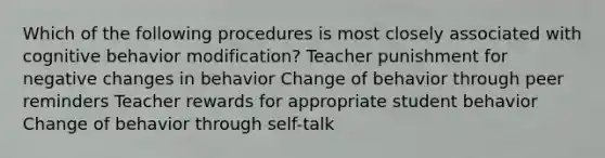 Which of the following procedures is most closely associated with cognitive behavior modification? Teacher punishment for negative changes in behavior Change of behavior through peer reminders Teacher rewards for appropriate student behavior Change of behavior through self-talk