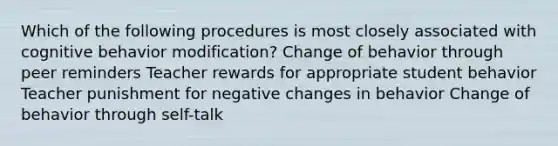 Which of the following procedures is most closely associated with cognitive behavior modification? Change of behavior through peer reminders Teacher rewards for appropriate student behavior Teacher punishment for negative changes in behavior Change of behavior through self-talk