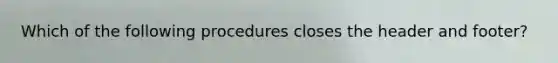 Which of the following procedures closes the header and footer?