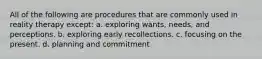 All of the following are procedures that are commonly used in reality therapy except: a. exploring wants, needs, and perceptions. b. exploring early recollections. c. focusing on the present. d. planning and commitment