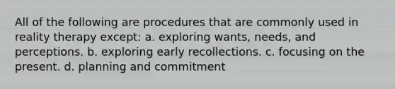 All of the following are procedures that are commonly used in reality therapy except: a. exploring wants, needs, and perceptions. b. exploring early recollections. c. focusing on the present. d. planning and commitment