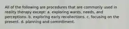 All of the following are procedures that are commonly used in reality therapy except: a. ​exploring wants, needs, and perceptions. b. ​exploring early recollections. c. ​focusing on the present. d. ​planning and commitment.